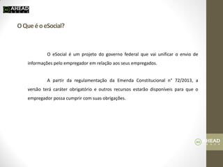 O Que é o eSocial? 
O eSocial é um projeto do governo federal que vai unificar o envio de informações pelo empregador em relação aos seus empregados. 
A partir da regulamentação da Emenda Constitucional n° 72/2013, a versão terá caráter obrigatório e outros recursos estarão disponíveis para que o empregador possa cumprir com suas obrigações. 
 