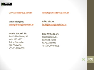www.aheadgroup.com.br Cesar Rodrigues, cesar@aheadgroup.com.br Matriz Barueri , SP: Rua Caldas Novas, 50 salas 135 a 137 Bairro Bethaville CEP 06404-301 +55-11-2680 3901 contato@aheadgroup.com.br Fabio Moura, fabio@aheadgroup.com.br Filial Vinhedo, SP: Rua Pica Paus, 81 Bairro Jd. Junco CEP 13280-000 +55-19-2660 0003 