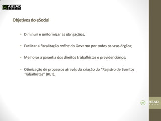 Objetivos do eSocial 
•Diminuir e uniformizar as obrigações; 
•Facilitar a fiscalização online do Governo por todos os seus órgãos; 
•Melhorar a garantia dos direitos trabalhistas e previdenciários; 
•Otimização de processos através da criação do “Registro de Eventos Trabalhistas” (RET);  