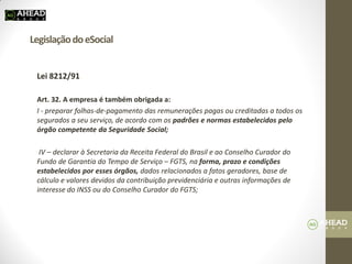 Legislação do eSocial 
Lei 8212/91 
Art. 32. A empresa é também obrigada a: 
I - preparar folhas-de-pagamento das remunerações pagas ou creditadas a todos os segurados a seu serviço, de acordo com os padrões e normas estabelecidos pelo órgão competente da Seguridade Social; 
IV – declarar à Secretaria da Receita Federal do Brasil e ao Conselho Curador do Fundo de Garantia do Tempo de Serviço – FGTS, na forma, prazo e condições estabelecidos por esses órgãos, dados relacionados a fatos geradores, base de cálculo e valores devidos da contribuição previdenciária e outras informações de interesse do INSS ou do Conselho Curador do FGTS; 
 