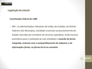 Legislação do eSocial 
Constituição Federal de 1988 
•XXII - as administrações tributárias da União, dos Estados, do Distrito Federal e dos Municípios, atividades essenciais ao funcionamento do Estado, exercidas por servidores de carreiras específicas, terão recursos prioritários para a realização de suas atividades e atuarão de forma integrada, inclusive com o compartilhamento de cadastros e de informações fiscais, na forma da lei ou convênio. 
 