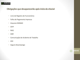 Obrigações que desaparecerão após início do eSocial 
•Livro de Registro de Funcionários 
•Folha de Pagamento impressa 
•Arquivos MANAD 
•GFIP 
•RAIS 
•DIRF 
•Comunicação de Acidente de Trabalho 
•PPP 
•Seguro Desemprego  