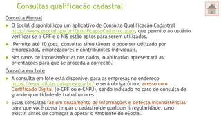 Consultas qualificação cadastral
Consulta Manual
 O Social disponibilizou um aplicativo de Consulta Qualificação Cadastral
http://www.esocial.gov.br/QualificacaoCadastro.aspx, que permite ao usuário
verificar se o CPF e o NIS estão aptos para serem utilizados.
 Permite até 10 (dez) consultas simultâneas e pode ser utilizado por
empregados, empregadores e contribuintes individuais.
 Nos casos de inconsistências nos dados, o aplicativo apresentará as
orientações para que se proceda a correção.
Consulta em Lote
 A consulta em lote está disponível para as empresas no endereço
https://esociallote.dataprev.gov.br/ e será obrigatório o acesso com
Certificado Digital (e-CPF ou e-CNPJ), sendo indicado no caso de consulta de
grande quantidade de trabalhadores.
 Essas consultas faz um cruzamento de informações e detecta inconsistências
para que você possa limpar o cadastro de qualquer irregularidade, caso
existir, antes de começar a operar o Ambiente do eSocial.
 