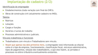 Implantação do cadastro (2/2)
Identificação do empregador
 Estabelecimentos (toda variação com final do CNPJ).
 Obras de construção civil (atualmente cadastro no INSS).
Tabelas
 Rubricas
 Lotações
 Cargos e funções
 Horários e turnos de trabalho
 Processos administrativos e judiciais.
Vínculos trabalhistas e funcionais
 Trabalhadores com vínculo e Trabalhadores sem vínculo.
 Vejam que apenas nos dois primeiros itens, o empregador está informando ao eSocial
como é o tipo da empresa, funcionamento, classificação fiscal, estrutura administrativa,
tipos de pagamentos, lotação dos trabalhadores, o que eles fazem, as jornadas e
processos na esfera tributária eventualmente existentes.
 