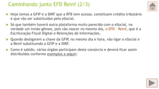 Caminhando junto EFD Reinf (2/3)
 Hoje temos a GFIP e a DIRF que a RFB tem acesso, constituem crédito tributário
e que vão ser substituídos pelo eSocial.
 Só que também haverá outra plataforma muito parecido com o eSocial, na
verdade um irmão gêmeo, pois vão nascer no mesmo dia, o EFD – Reinf, que é a
Escrituração Fiscal Digital e Retenções de Informações.
 Quando desligarem a chave da GFIP, no mesmo dia e hora, vão ligar o eSocial e
a Reinf substituindo a GFIP e a DIRF.
 Como é sabido, vários órgãos participam deste consórcio e deverá ficar assim
distribuídos conforme exemplos a seguir:
 