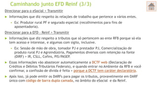 Caminhando junto EFD Reinf (3/3)
Direcionar para o eSocial > Transmitir
 Informações que diz respeito às relações de trabalho que pertence a vários entes.
 Ex: Produtor rural PF e segurado especial (recolhimentos para fins de
aposentadoria).
Direcionar para a EFD – Reinf > Transmitir
 Informações que diz respeito a tributos que só pertencem ao ente RFB porque só ela
tem acesso e interesse, e algumas com sigilo, inclusive.
 Ex: Sessão de mão de obra, tomador PJ e prestador PJ, Comercialização de
produto rural PJ e Agroindústria, Pagamentos diversos com retenção na fonte
(DIRF) > IR, CSLL, Cofins, PIS/PASEP.
 Essas informações vão abastecer automaticamente a DCTF web (Declaração de
Créditos e Débitos Tributários Federais), e quando entrar no Ambiente da RFB e você
confirmar, a confissão de dívida é feita > porque a DCTF tem caráter declaratória.
 Após isso, já pode emitir os DARFs para pagar os tributos, provavelmente em DARF
único com código de barra dupla camada, no âmbito do eSocial e da Reinf.
 