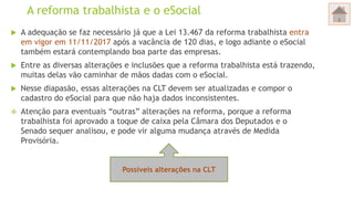 A reforma trabalhista e o eSocial
 A adequação se faz necessário já que a Lei 13.467 da reforma trabalhista entra
em vigor em 11/11/2017 após a vacância de 120 dias, e logo adiante o eSocial
também estará contemplando boa parte das empresas.
 Entre as diversas alterações e inclusões que a reforma trabalhista está trazendo,
muitas delas vão caminhar de mãos dadas com o eSocial.
 Nesse diapasão, essas alterações na CLT devem ser atualizadas e compor o
cadastro do eSocial para que não haja dados inconsistentes.
 Atenção para eventuais “outras” alterações na reforma, porque a reforma
trabalhista foi aprovado a toque de caixa pela Câmara dos Deputados e o
Senado sequer analisou, e pode vir alguma mudança através de Medida
Provisória.
Possíveis alterações na CLT
 