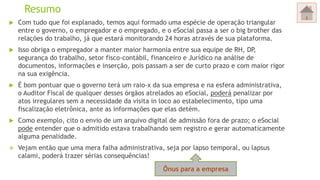 Resumo
 Com tudo que foi explanado, temos aqui formado uma espécie de operação triangular
entre o governo, o empregador e o empregado, e o eSocial passa a ser o big brother das
relações do trabalho, já que estará monitorando 24 horas através de sua plataforma.
 Isso obriga o empregador a manter maior harmonia entre sua equipe de RH, DP,
segurança do trabalho, setor fisco-contábil, financeiro e Jurídico na análise de
documentos, informações e inserção, pois passam a ser de curto prazo e com maior rigor
na sua exigência.
 É bom pontuar que o governo terá um raio-x da sua empresa e na esfera administrativa,
o Auditor Fiscal de qualquer desses órgãos atrelados ao eSocial, poderá penalizar por
atos irregulares sem a necessidade da visita in loco ao estabelecimento, tipo uma
fiscalização eletrônica, ante as informações que elas detém.
 Como exemplo, cito o envio de um arquivo digital de admissão fora de prazo; o eSocial
pode entender que o admitido estava trabalhando sem registro e gerar automaticamente
alguma penalidade.
 Vejam então que uma mera falha administrativa, seja por lapso temporal, ou lapsus
calami, poderá trazer sérias consequências!
Ônus para a empresa
 
