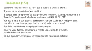 Finalizando (1/2)
Lembram-se que no início eu falei que o eSocial é um cara chato?
Por que estou falando isso? Vou explicar!
É porque esse cara provém da estirpe de uma linhagem, cuja figura paternal é a
Receita Federal e apadrinhado por vários entes (INSS, M.T.E, CEF).
Por isso é natural que ele seja carrancudo, não por culpa dele, mas pelo DNA
que ele carrega vindo de uma família que só trata de arrecadar!
Pois bem, vamos fazer uma pequena comparação:
Imagina você fazendo aniversário e recebe um celular de presente,
aparentemente tudo bacana.
Só que quando você foi usar, percebeu que ele estava com defeito!
 