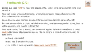 Finalizando (2/2)
Lógico que você NÃO vai falar pra pessoa, olha, tome, leva para arrumar e me traz
de volta!
Você vai forçar um agradecimento, um muito obrigado, mas no fundo você tá
frustrado e morreu o assunto!
Agora imagina você mandar alguma informação inconsistente para o eSocial!
Em sentido contrário, o chato vai abrir o arquivo, analisar e responder: tome, leva de
volta, corrige e me mande redondinho!
Com essa alusão, fica o alerta; se caso enviar alguma informação errônea, o chato
poderá ti mandar algumas mensagens, não de alegria e nem de otimismo, más do
tipo assim:
a) isso é um alerta!
b) ou, isso é uma notificação!
c) ou então o mais agravante, isso é uma multa!!!!!!!!! Obrigado à
todos!
 