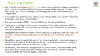 O que é o eSocial
 Foi instituído pelo Decreto 8.373/14, e trata-se de um projeto do Governo Federal
para unificar o envio de informações pelos empregadores e órgãos públicos com
um sistema de Escrituração Digital das Obrigações Fiscais, Previdenciárias e
Trabalhistas.
 Contempla toda contratação e utilização de mão de obra, com ou sem vínculo de
emprego, entre outras informações.
 Faz parte do projeto SPED - Sistema Público de Escrituração Digital.
 Trata-se de um banco de dados para concentrar informações inerentes a RFB,
MTE, MPS, INSS e CEF e das relações de emprego, armazenando-os no Ambiente
Nacional do eSocial.
 O programa foi desenvolvido em conjunto por órgãos públicos, mas não cria nada
de novo, apenas consolida digitalmente as informações num único banco de
dados.
 Na prática, as empresas terão que enviar, em meio digital as informações para a
plataforma do eSocial, lembrando que já são registrados atualmente, em algum
meio, como papel e outras plataformas online.
 No entanto, com a entrada em operação do novo sistema, o caminho será único,
pois todos esses dados obrigatoriamente, serão enviados ao Governo Federal,
exclusivamente por meio do eSocial Empresas.
 