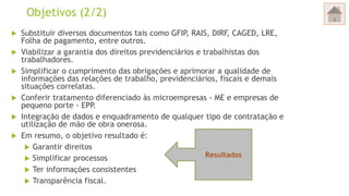 Objetivos (2/2)
 Substituir diversos documentos tais como GFIP, RAIS, DIRF, CAGED, LRE,
Folha de pagamento, entre outros.
 Viabilizar a garantia dos direitos previdenciários e trabalhistas dos
trabalhadores.
 Simplificar o cumprimento das obrigações e aprimorar a qualidade de
informações das relações de trabalho, previdenciários, fiscais e demais
situações correlatas.
 Conferir tratamento diferenciado às microempresas - ME e empresas de
pequeno porte - EPP.
 Integração de dados e enquadramento de qualquer tipo de contratação e
utilização de mão de obra onerosa.
 Em resumo, o objetivo resultado é:
 Garantir direitos
 Simplificar processos
 Ter informações consistentes
 Transparência fiscal.
Resultados
 