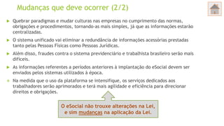 Mudanças que deve ocorrer (2/2)
 Quebrar paradigmas e mudar culturas nas empresas no cumprimento das normas,
obrigações e procedimentos, tornando-as mais simples, já que as informações estarão
centralizadas.
 O sistema unificado vai eliminar a redundância de informações acessórias prestadas
tanto pelas Pessoas Físicas como Pessoas Jurídicas.
 Além disso, fraudes contra o sistema previdenciário e trabalhista brasileiro serão mais
difíceis.
 As informações referentes a períodos anteriores à implantação do eSocial devem ser
enviados pelos sistemas utilizados à época.
 Na medida que o uso da plataforma se intensifique, os serviços dedicados aos
trabalhadores serão aprimorados e terá mais agilidade e eficiência para direcionar
direitos e obrigações.
O eSocial não trouxe alterações na Lei,
e sim mudanças na aplicação da Lei.
 
