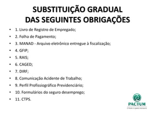 SUBSTITUIÇÃO GRADUAL
DAS SEGUINTES OBRIGAÇÕES
• 1. Livro de Registro de Empregado;
• 2. Folha de Pagamento;
• 3. MANAD - Arquivo eletrônico entregue à fiscalização;
• 4. GFIP;
• 5. RAIS;
• 6. CAGED;
• 7. DIRF;
• 8. Comunicação Acidente de Trabalho;
• 9. Perfil Profissiográfico Previdenciário;
• 10. Formulários do seguro desemprego;
• 11. CTPS.
 