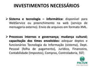 INVESTIMENTOS NECESSÁRIOS
 Sistema e tecnologia – informática: disponível para
WebService ou preenchimento na web (serviço de
mensageria externo). Envio de arquivos em formato XML.
 Processos internos e governança; mudança cultural;
capacitação dos times envolvidos: adequar deptos e
funcionários Tecnologia da Informação (sistema), Dept.
Pessoal (folha de pagamento), Jurídico, Financeiro,
Contabilidade (Impostos), Compras, Controladoria, SST;
 