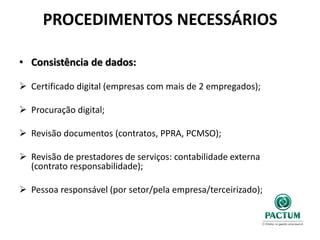 PROCEDIMENTOS NECESSÁRIOS
• Consistência de dados:
 Certificado digital (empresas com mais de 2 empregados);
 Procuração digital;
 Revisão documentos (contratos, PPRA, PCMSO);
 Revisão de prestadores de serviços: contabilidade externa
(contrato responsabilidade);
 Pessoa responsável (por setor/pela empresa/terceirizado);
 