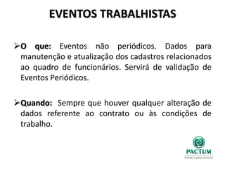 EVENTOS TRABALHISTAS
O que: Eventos não periódicos. Dados para
manutenção e atualização dos cadastros relacionados
ao quadro de funcionários. Servirá de validação de
Eventos Periódicos.
Quando: Sempre que houver qualquer alteração de
dados referente ao contrato ou às condições de
trabalho.
 