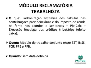 MÓDULO RECLAMATÓRIA
TRABALHISTA
 O que: Padronização sistêmica dos cálculos das
contribuições previdenciárias e do imposto de renda
na fonte nos acordos e sentenças – Pje-Calc –
Execução imediata dos créditos tributários (efeito
caixa).
 Quem: Módulo de trabalho conjunto entre TST, INSS,
PGF, PFE e RFB.
 Quando: sem data definida.
 
