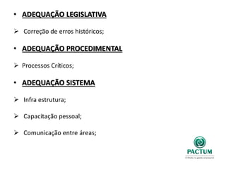 • ADEQUAÇÃO LEGISLATIVA
 Correção de erros históricos;
• ADEQUAÇÃO PROCEDIMENTAL
 Processos Críticos;
• ADEQUAÇÃO SISTEMA
 Infra estrutura;
 Capacitação pessoal;
 Comunicação entre áreas;
 