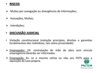 • RISCOS
 Multas por sonegação ou divergências de informações;
 Autuações, Multas;
 Interdições;
• DISCUSSÃO JUDICIAL
• Violação constitucional (violação princípios, direitos e garantias
fundamentais dos indivíduos, tais como privacidade).
 Empregador: EX. contratação de mão de obra sem vínculo
empregatício deverão ser informadas.
 Empregado: Ex. se o mesmo utiliza ou não seu FGTS para a
aquisição da casa própria.
 