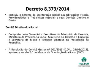 Decreto 8.373/2014
• Instituiu o Sistema de Escrituração Digital das Obrigações Fiscais,
Previdenciárias e Trabalhistas (eSocial) e seus Comitês Diretivo e
Gestor:
Comitê Diretivo do eSocial:
- Composto pelos Secretários Executivos do Ministério da Fazenda,
Ministério da Previdência Social, Ministério do Trabalho e Emprego
e Secretaria da Micro e Pequena Empresa da Presidência da
República.
- A Resolução do Comitê Gestor nº 001/2015 (D.O.U. 24/02/2015),
aprovou a versão 2.0 do Manual de Orientação do eSocial (MOS).
 
