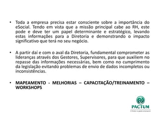 • Toda a empresa precisa estar consciente sobre a importância do
eSocial. Tendo em vista que a missão principal cabe ao RH, este
pode e deve ter um papel determinante e estratégico, levando
estas informações para a Diretoria e demonstrando o impacto
significativo que terá no seu negócio.
• A partir daí e com o aval da Diretoria, fundamental comprometer as
lideranças através dos Gestores, Supervisores, para que auxiliem no
repasse das informações necessárias, bem como no cumprimento
da legislação evitando problemas de envio de dados incompletos ou
inconsistências.
• MAPEAMENTO - MELHORIAS – CAPACITAÇÃO/TREINAMENTO –
WORKSHOPS
 