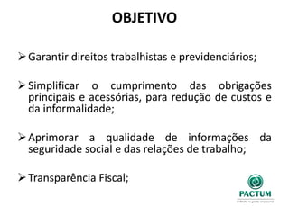 OBJETIVO
Garantir direitos trabalhistas e previdenciários;
Simplificar o cumprimento das obrigações
principais e acessórias, para redução de custos e
da informalidade;
Aprimorar a qualidade de informações da
seguridade social e das relações de trabalho;
Transparência Fiscal;
 