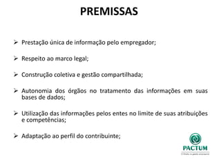 PREMISSAS
 Prestação única de informação pelo empregador;
 Respeito ao marco legal;
 Construção coletiva e gestão compartilhada;
 Autonomia dos órgãos no tratamento das informações em suas
bases de dados;
 Utilização das informações pelos entes no limite de suas atribuições
e competências;
 Adaptação ao perfil do contribuinte;
 