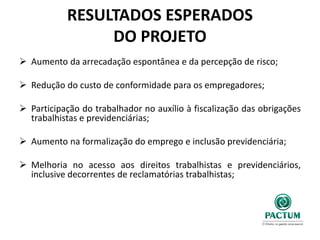 RESULTADOS ESPERADOS
DO PROJETO
 Aumento da arrecadação espontânea e da percepção de risco;
 Redução do custo de conformidade para os empregadores;
 Participação do trabalhador no auxílio à fiscalização das obrigações
trabalhistas e previdenciárias;
 Aumento na formalização do emprego e inclusão previdenciária;
 Melhoria no acesso aos direitos trabalhistas e previdenciários,
inclusive decorrentes de reclamatórias trabalhistas;
 