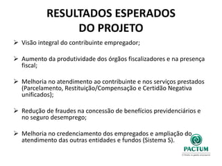 RESULTADOS ESPERADOS
DO PROJETO
 Visão integral do contribuinte empregador;
 Aumento da produtividade dos órgãos fiscalizadores e na presença
fiscal;
 Melhoria no atendimento ao contribuinte e nos serviços prestados
(Parcelamento, Restituição/Compensação e Certidão Negativa
unificados);
 Redução de fraudes na concessão de benefícios previdenciários e
no seguro desemprego;
 Melhoria no credenciamento dos empregados e ampliação do
atendimento das outras entidades e fundos (Sistema S).
 