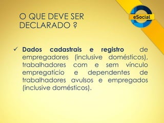 O QUE DEVE SER 
DECLARADO ? 
 Dados cadastrais e registro de 
empregadores (inclusive domésticos), 
trabalhadores com e sem vínculo 
empregatício e dependentes de 
trabalhadores avulsos e empregados 
(inclusive domésticos). 
 