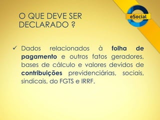 O QUE DEVE SER 
DECLARADO ? 
 Dados relacionados à folha de 
pagamento e outros fatos geradores, 
bases de cálculo e valores devidos de 
contribuições previdenciárias, sociais, 
sindicais, do FGTS e IRRF. 
 
