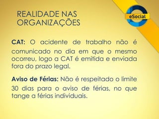 REALIDADE NAS 
ORGANIZAÇÕES 
CAT: O acidente de trabalho não é 
comunicado no dia em que o mesmo 
ocorreu, logo a CAT é emitida e enviada 
fora do prazo legal. 
Aviso de Férias: Não é respeitado o limite 
30 dias para o aviso de férias, no que 
tange a férias individuais. 
 