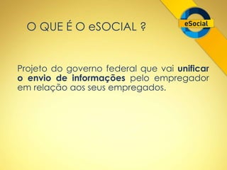 O QUE É O eSOCIAL ? 
Projeto do governo federal que vai unificar 
o envio de informações pelo empregador 
em relação aos seus empregados. 
 