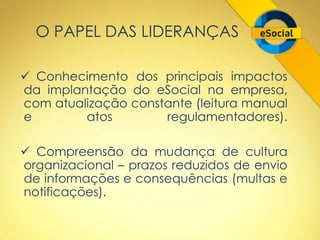 O PAPEL DAS LIDERANÇAS 
 Conhecimento dos principais impactos 
da implantação do eSocial na empresa, 
com atualização constante (leitura manual 
e atos regulamentadores). 
 Compreensão da mudança de cultura 
organizacional – prazos reduzidos de envio 
de informações e consequências (multas e 
notificações). 
 