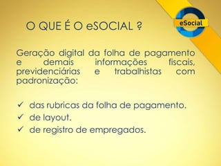 O QUE É O eSOCIAL ? 
Geração digital da folha de pagamento 
e demais informações fiscais, 
previdenciárias e trabalhistas com 
padronização: 
 das rubricas da folha de pagamento. 
 de layout. 
 de registro de empregados. 
 