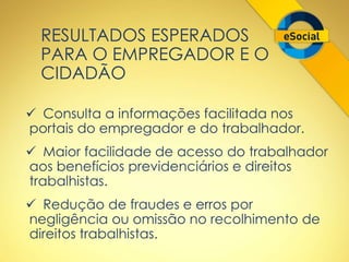 RESULTADOS ESPERADOS 
PARA O EMPREGADOR E O 
CIDADÃO 
 Consulta a informações facilitada nos 
portais do empregador e do trabalhador. 
 Maior facilidade de acesso do trabalhador 
aos benefícios previdenciários e direitos 
trabalhistas. 
 Redução de fraudes e erros por 
negligência ou omissão no recolhimento de 
direitos trabalhistas. 
 