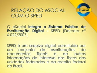 RELAÇÃO DO eSOCIAL 
COM O SPED 
O eSocial integra o Sistema Público de 
Escrituração Digital – SPED (Decreto nº 
6.022/2007) 
SPED é um arquivo digital constituído por 
um conjunto de escriturações de 
documentos fiscais e de outras 
informações de interesse dos fiscos das 
unidades federadas e da receita federal 
do Brasil. 
 