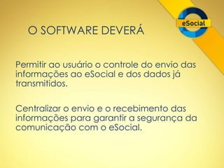 O SOFTWARE DEVERÁ 
Permitir ao usuário o controle do envio das 
informações ao eSocial e dos dados já 
transmitidos. 
Centralizar o envio e o recebimento das 
informações para garantir a segurança da 
comunicação com o eSocial. 
 