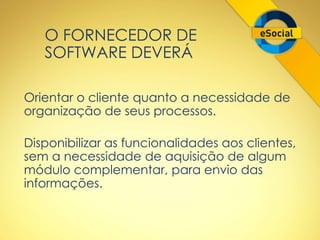 O FORNECEDOR DE 
SOFTWARE DEVERÁ 
Orientar o cliente quanto a necessidade de 
organização de seus processos. 
Disponibilizar as funcionalidades aos clientes, 
sem a necessidade de aquisição de algum 
módulo complementar, para envio das 
informações. 
 