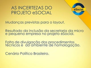 AS INCERTEZAS DO 
PROJETO eSOCIAL 
Mudanças previstas para o layout. 
Resultado da inclusão da secretaria da micro 
e pequena empresa no projeto eSocial. 
Falta de divulgação dos procedimentos 
técnicos e do ambiente de homologação. 
Cenário Político Brasileiro. 
 