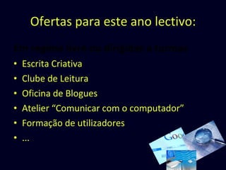 Ofertas para este ano lectivo: Em regime livre  ou  dirigidas a turmas Escrita Criativa Clube de Leitura Oficina de Blogues Atelier “Comunicar com o computador” Formação de utilizadores ... 
