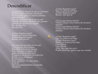 Descodificar
                                            ¿Cómo llegamos aquí?
  ¿Cómo puedo decidir lo que es correcto?   Que yo conocía tan bien
  Cuando estás nublando mi mente            ¿Cómo llegamos aquí?
  No se puede ganar tu batalla perdida      Bueno, creo que sé
  todo el tiempo
  No voy a propios vez lo que es mío
  Cuando siempre estás tomando partido      ¿Ves lo que hemos hecho?
  pero no me quitara mi orgullo             Vamos a hacer unos tontos de nosotros
  No, no esta vez.                          mismos
  No esta vez.                              ¿Ves lo que hemos hecho?
                                            Vamos a hacer unos tontos de nosotros
                                            mismos
  ¿Cómo llegamos aquí?
  cuando yo conocía tan bien
  ¿Cómo llegamos aquí?                      ¿Cómo llegamos aquí?
  Bueno, creo que sé                        Que yo conocía tan bien
                                            ¿Cómo llegamos aquí?
                                            Bueno, yo conocía tan bien
  La verdad se esconde en tus ojos          Creo que sé
  Y es colgado en la lengua                 Creo que sé
  Sólo hirviendo en mi sangre,              ¿Hay algo que veo en ti
  Pero creo que no puedo ver                Puede matarme, quiero que sea verdad
  ¿Qué clase de hombre eres
  Si usted es un hombre en todos los
  Bueno, voy a averiguar
  En mi propia ...
  Estoy gritando "Te amo tanto ...
  A mi en
  Pero mis pensamientos no puedes
  descifrar!
 