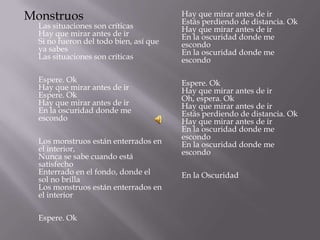 Monstruos                               Hay que mirar antes de ir
                                        Estás perdiendo de distancia. Ok
  Las situaciones son críticas          Hay que mirar antes de ir
  Hay que mirar antes de ir             En la oscuridad donde me
  Si no fueron del todo bien, así que   escondo
  ya sabes                              En la oscuridad donde me
  Las situaciones son críticas          escondo

  Espere. Ok                            Espere. Ok
  Hay que mirar antes de ir             Hay que mirar antes de ir
  Espere. Ok                            Oh, espera. Ok
  Hay que mirar antes de ir             Hay que mirar antes de ir
  En la oscuridad donde me              Estás perdiendo de distancia. Ok
  escondo                               Hay que mirar antes de ir
                                        En la oscuridad donde me
                                        escondo
  Los monstruos están enterrados en     En la oscuridad donde me
  el interior,                          escondo
  Nunca se sabe cuando está
  satisfecho
  Enterrado en el fondo, donde el       En la Oscuridad
  sol no brilla
  Los monstruos están enterrados en
  el interior

  Espere. Ok
 