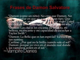 “Damon (como un niño): No creo que Damon. No
puedo confiar en que va a ser un buen tipo. Que
matar a todos, eres muy malo! eres tan malo! Usted
y difícil de imitar. No quiero profundizar en ella.”
“Damon: Las chicas les encanta mi aspecto, mi
belleza, mi encanto y mi capacidad de escuchar a
Taylor Swift ".
“Damon: La Bella que es tan especial? Edward es
tan sumisa;
Cariline: ¿Por qué no le brilla cuando sale el sol?
Damon: porque yo vivo en el mundo real donde
los vampiros arden en el sol ".
 