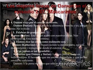 4. Damon viaja por el camino más corto.
       Damon (Stefan): Bueno, esa es la diferencia entre tú y yo, amigo
    mío. No lo dude.
     3. Palabras de gran alcance.
    Damon (Stefan): Esta mujer acabó con nuestras vidas. Nos
    destruyeron. Esta noche, termina.
       2. Damon dice las cosas como realmente son.
     Damon (Katherine): Lie. Sigues siendo la misma perra, egoísta,
    manipulador y repugnante desde el exterior,
       1. Si se juntan es tan agradable ...
       Katherine (por Damon y Stefan): Los tres juntos, como en
    velhostempos. El hermano que me amaba demasiado, y que no me
    amaba lo suficiente.
       Damon: Y la perra vampiro que sólo se ama a sí mismo.
 