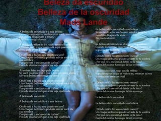La belleza de la oscuridad es su belleza
A beleza da escuridão é a sua beleza             Yo sueño de soñar sueños con ustedes, pero las
Eu sonho em sonhar sonhos com você, mas os       pesadillas bloquear la vista.
pesadelos bloqueiam a visão.                     No puedo dormir
Eu não consigo dormir
A beleza do silencio é o ruído sem palavras      La belleza del silencio es el sonido sin palabras
Quando tudo o que ouço está aqui quando você     Cuando todo lo que escucho es ahí cuando entra en
entra pela porta à noite                         la puerta por la noche

Onde está a luz no seu quarto escuro?            ¿Dónde está la luz en su cuarto oscuro?
Um choque de branco poderia salvar você da       Un choque de blanco puede salvarte de tu sombra
sua sombra
Porque está o escuro atrás da lua?               ¿Por qué es la oscuridad detrás de la luna?
Fora de alcance até que a luz seja quebrada      Fuera del alcance hasta que la luz se rompe

As coisas feias eu faço pela beleza              Las cosas feas que hago para la belleza
Se você pudesse ver o que é real em mim, então   Si pudieras ver lo que es real en mí, entonces tal vez
talvez a beleza não seria tão cruel              la belleza no sería tan cruel
Onde está a luz no seu quarto escuro?
Um choque de branco poderia salvar você da       ¿Dónde está la luz en su cuarto oscuro?
sua sombra                                       Un choque de blanco puede salvarte de tu sombra
Porque está o escuro atrás da lua?               ¿Por qué es la oscuridad detrás de la luna?
Fora de alcance até que a luz seja quebrada      Fuera del alcance hasta que la luz se rompe
A beleza da escuridão                            La belleza de la oscuridad
A beleza da escuridão é a sua beleza
                                                 La belleza de la oscuridad es su belleza
Onde está a luz no seu quarto escuro?
Um choque de branco poderia salvar você da       ¿Dónde está la luz en su cuarto oscuro?
sua sombra                                       Un choque de blanco puede salvarte de tu sombra
Porque está o escuro atrás da lua?               ¿Por qué es la oscuridad detrás de la luna?
Fora de alcance até que a luz seja quebrada      Fuera del alcance hasta que la luz se rompe
 