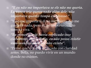     “E eu não me importava se ele não me queria.
    Eu nunca iria querer nada além dele, não
    importava quanto tempo eu vivesse.”
   "Y no me importa si él no me quería. No me
    gustaría nada, pero él, no importa cuánto
    tiempo viva. “
   “Eu pensei que já havia explicado isso
    claramente antes. Bella, eu não posso existir
    num mundo onde você não exista”.
   "Pensé que lo había explicado con claridad
    antes. Bella, no puedo vivir en un mundo
    donde no existen.
 