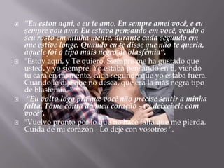    “Eu estou aqui, e eu te amo. Eu sempre amei você, e eu
    sempre vou amr. Eu estava pensando em você, vendo o
    seu rosto em minha mente, durante cada segundo em
    que estive longe. Quando eu te disse que não te queria,
    aquele foi o tipo mais negro de blasfêmia”.
   "Estoy aquí, y Te quiero. Siempre me ha gustado que
    usted, y yo siempre. Yo estaba pensando en ti, viendo
    tu cara en mi mente, cada segundo que yo estaba fuera.
    Cuando le dije que no desea, que era la más negra tipo
    de blasfemia. “
    “Eu volto logo pra que você não precise sentir a minha
    falta. Tome conta do meu coração - eu deixei ele com
    você”.
   "Vuelvo pronto por lo que no hace falta que me pierda.
    Cuida de mi corazón - Lo dejé con vosotros ".
 