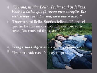     “Durma, minha Bella. Tenha sonhos felizes.
    Você é a única que já tocou meu coração. Ele
    será sempre seu. Durma, meu único amor”.
   "Duerme, mi Bella. Sueños felices. Tú eres el
    que ha tocado mi corazón. Él siempre será
    tuyo. Duerme, mi único amor. “



   “Traga suas algemas - sou seu prisioneiro”

    "Trae tus cadenas - Yo soy tu prisionero"
 